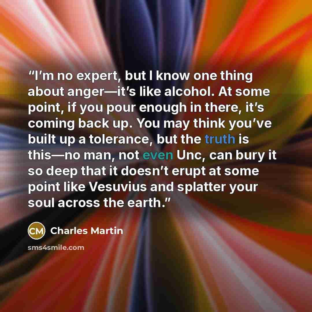 “I’m no expert, but I know one thing about anger—it’s like alcohol. At some point, if you pour enough in there, it’s coming back up. You may think you’ve built up a tolerance, but the truth is this—no man, not even Unc, can bury it so deep that it doesn’t erupt at some point like Vesuvius and…” quote by Charles Martin