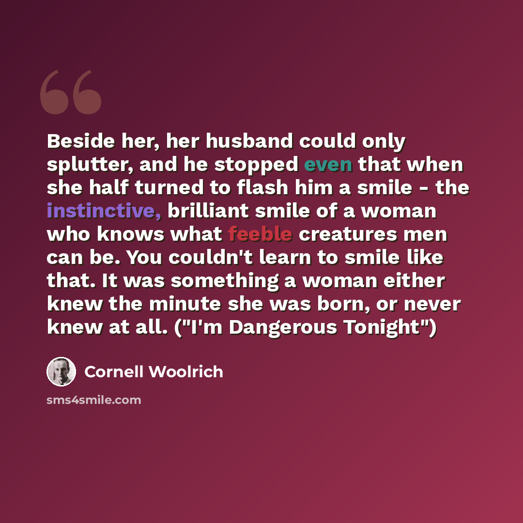 “Beside her, her husband could only splutter, and he stopped even that when she half turned to flash him a smile - the instinctive, brilliant smile of a woman who knows what feeble creatures men can be. You couldn't learn to smile like that. It was something a woman either knew the minute she was…” quote by Cornell Woolrich