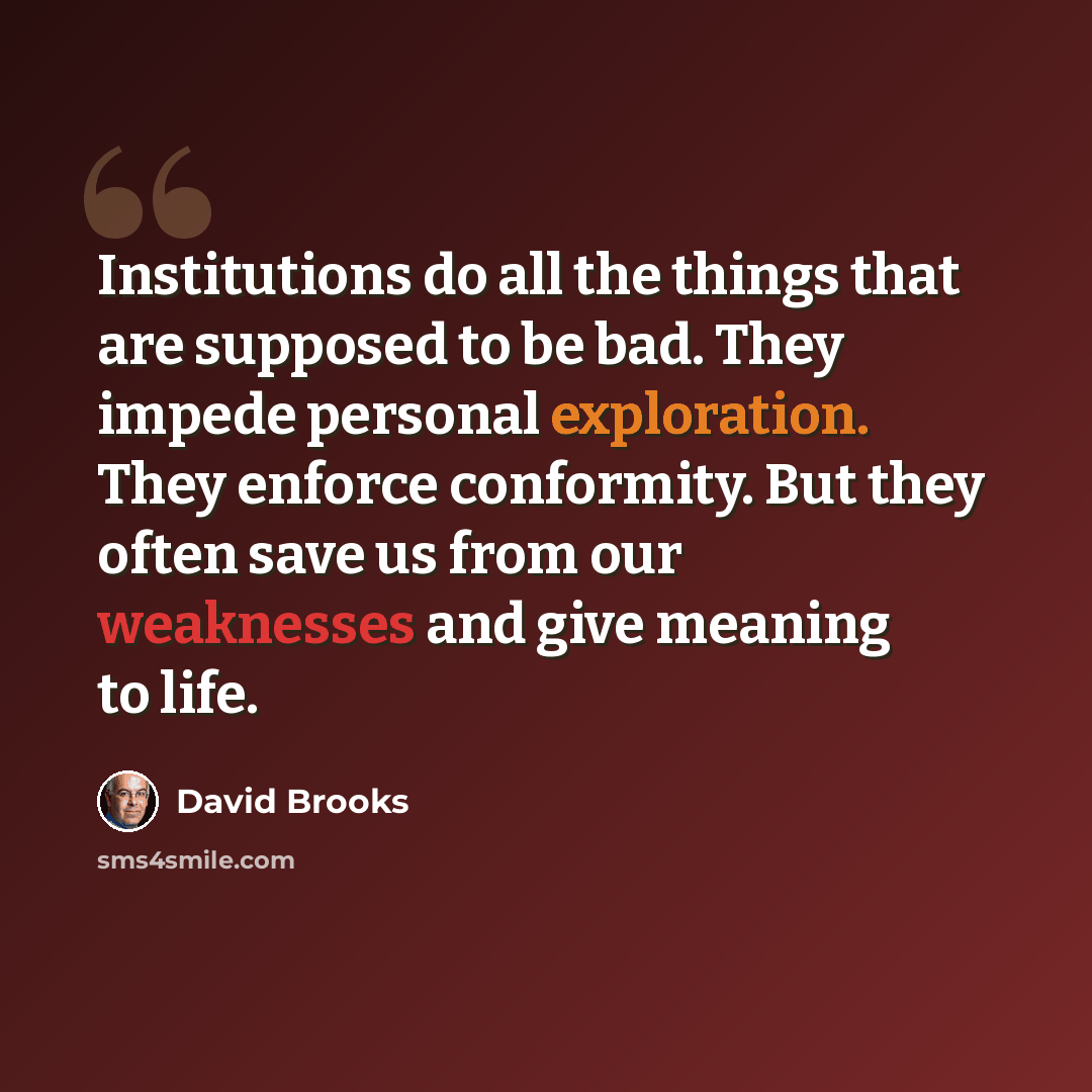 “Institutions do all the things that are supposed to be bad. They impede personal exploration. They enforce conformity. But they often save us from our weaknesses and give meaning to life.” quote by David Brooks