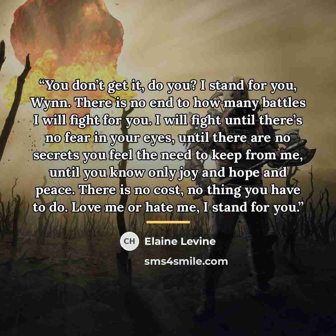 “You don’t get it, do you? I stand for you, Wynn. There is no end to how many battles I will fight for you. I will fight until there’s no fear in your eyes, until there are no secrets you feel the need to keep from me, until you know only joy and hope and peace. There is no cost, no thing you have…” quote by Elaine Levine