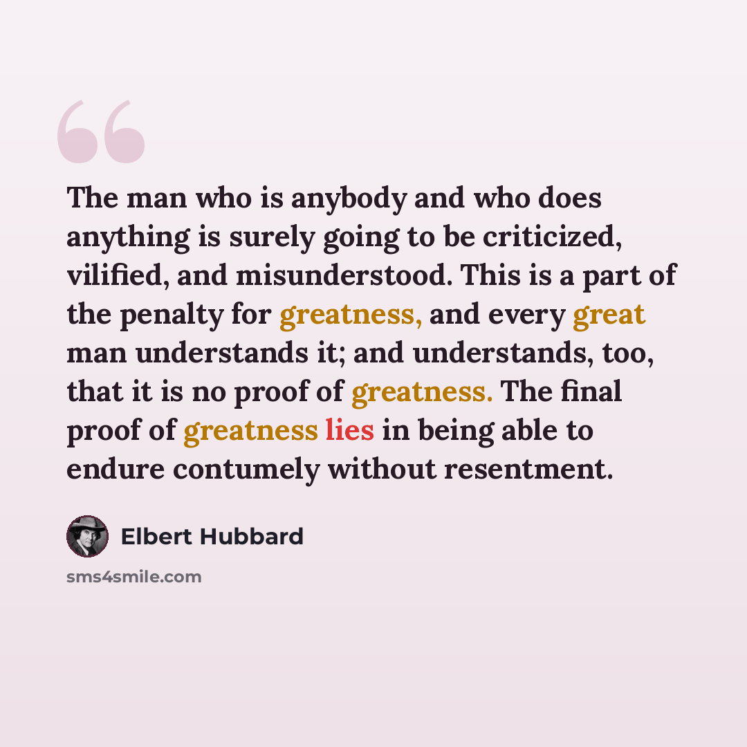 “The man who is anybody and who does anything is surely going to be criticized, vilified, and misunderstood. This is a part of the penalty for greatness, and every great man understands it; and understands, too, that it is no proof of greatness. The final proof of greatness lies in being able to…” quote by Elbert Hubbard