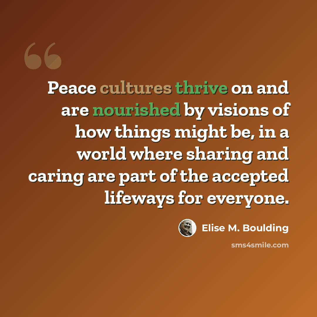 “Peace cultures thrive on and are nourished by visions of how things might be, in a world where sharing and caring are part of the accepted lifeways for everyone.” quote by Elise M. Boulding