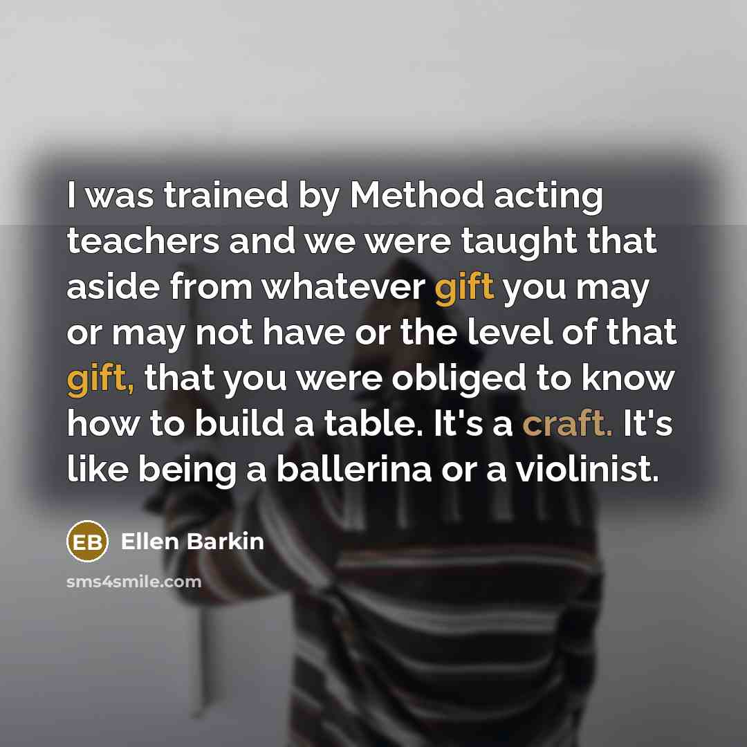 “I was trained by Method acting teachers and we were taught that aside from whatever gift you may or may not have or the level of that gift, that you were obliged to know how to build a table. It's a craft. It's like being a ballerina or a violinist.” quote by Ellen Barkin