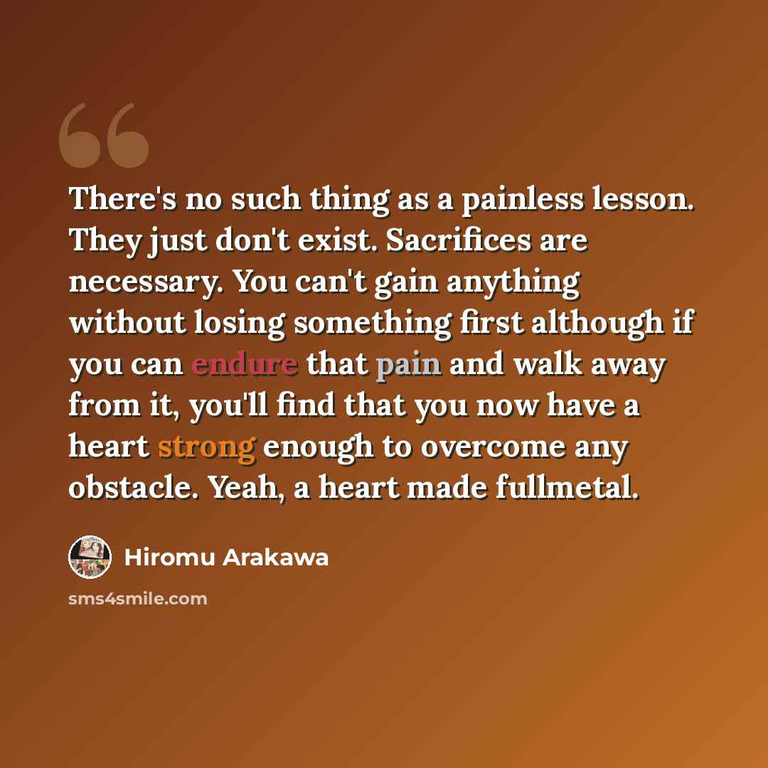 “There's no such thing as a painless lesson. They just don't exist. Sacrifices are necessary. You can't gain anything without losing something first although if you can endure that pain and walk away from it, you'll find that you now have a heart strong enough to overcome any obstacle. Yeah, a…” quote by Hiromu Arakawa