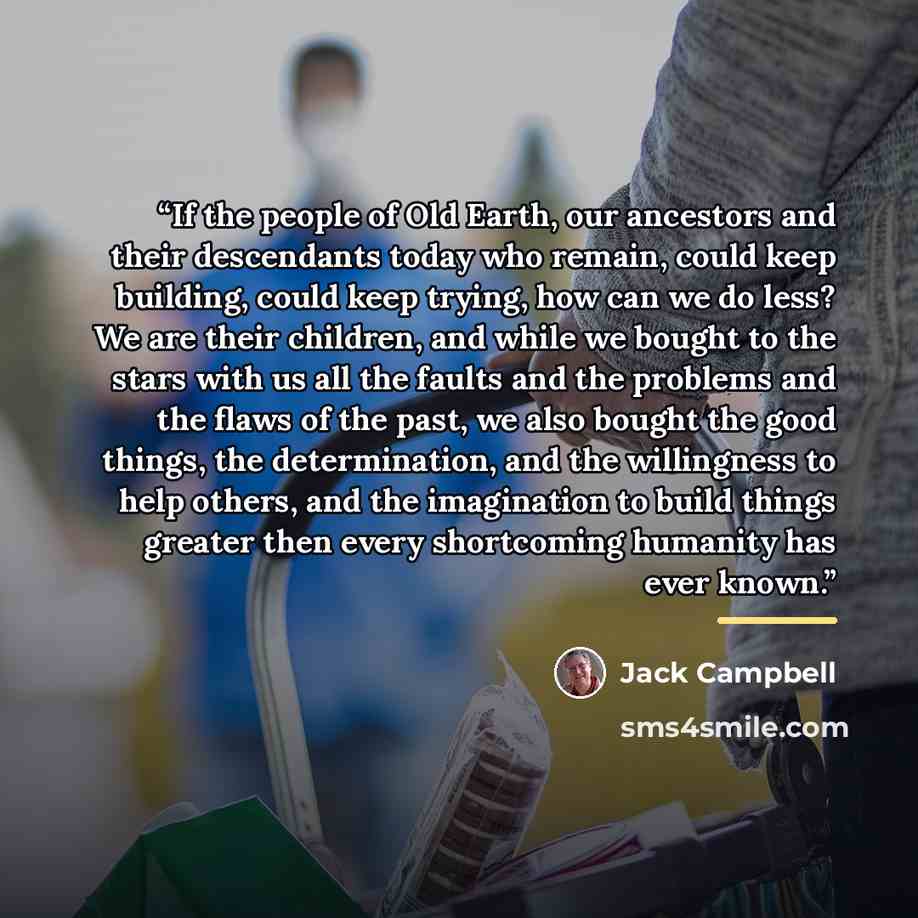 “If the people of Old Earth, our ancestors and their descendants today who remain, could keep building, could keep trying, how can we do less? We are their children, and while we bought to the stars with us all the faults and the problems and the flaws of the past, we also bought the good things…” quote by Jack Campbell