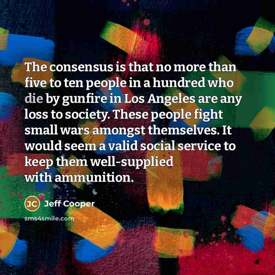 “The consensus is that no more than five to ten people in a hundred who die by gunfire in Los Angeles are any loss to society. These people fight small wars amongst themselves. It would seem a valid social service to keep them well-supplied with ammunition.” quote by Jeff Cooper