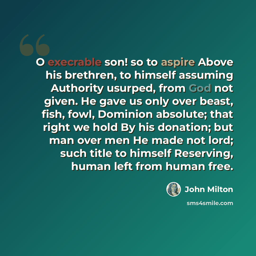 “O execrable son! so to aspire Above his brethren, to himself assuming Authority usurped, from God not given. He gave us only over beast, fish, fowl, Dominion absolute; that right we hold By his donation; but man over men He made not lord; such title to himself Reserving, human left from human free.” quote by John Milton