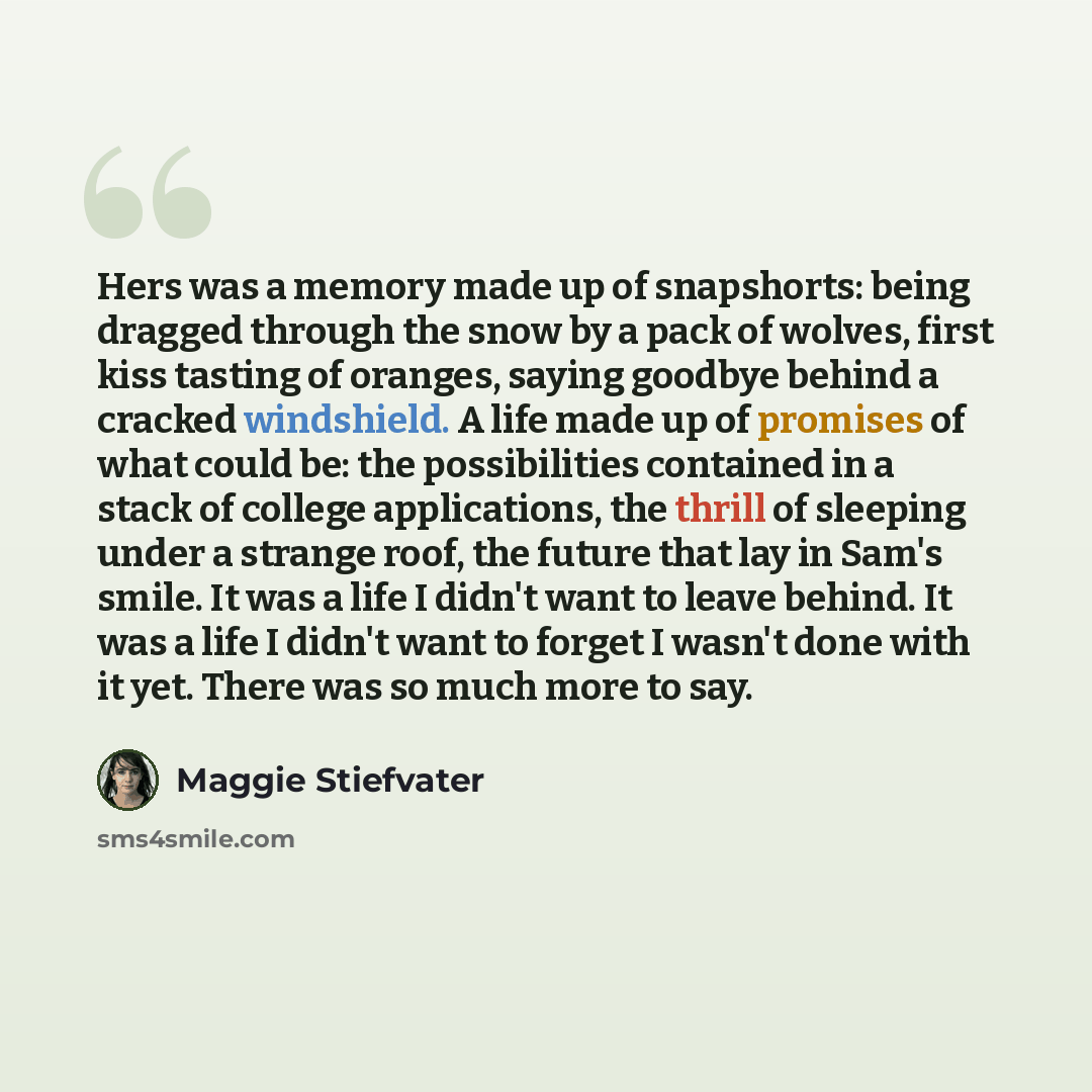 “Hers was a memory made up of snapshorts: being dragged through the snow by a pack of wolves, first kiss tasting of oranges, saying goodbye behind a cracked windshield. A life made up of promises of what could be: the possibilities contained in a stack of college applications, the thrill of…” quote by Maggie Stiefvater