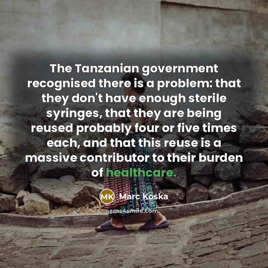 “The Tanzanian government recognised there is a problem: that they don't have enough sterile syringes, that they are being reused probably four or five times each, and that this reuse is a massive contributor to their burden of healthcare.” quote by Marc Koska