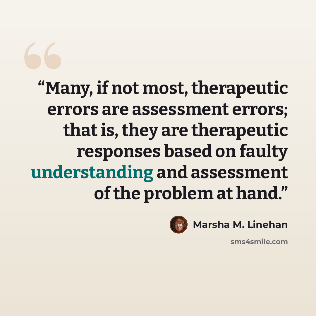 “Many, if not most, therapeutic errors are assessment errors; that is, they are therapeutic responses based on faulty understanding and assessment of the problem at hand.” quote by Marsha M. Linehan