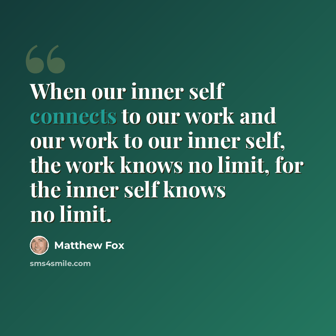 “When our inner self connects to our work and our work to our inner self, the work knows no limit, for the inner self knows no limit.” quote by Matthew Fox