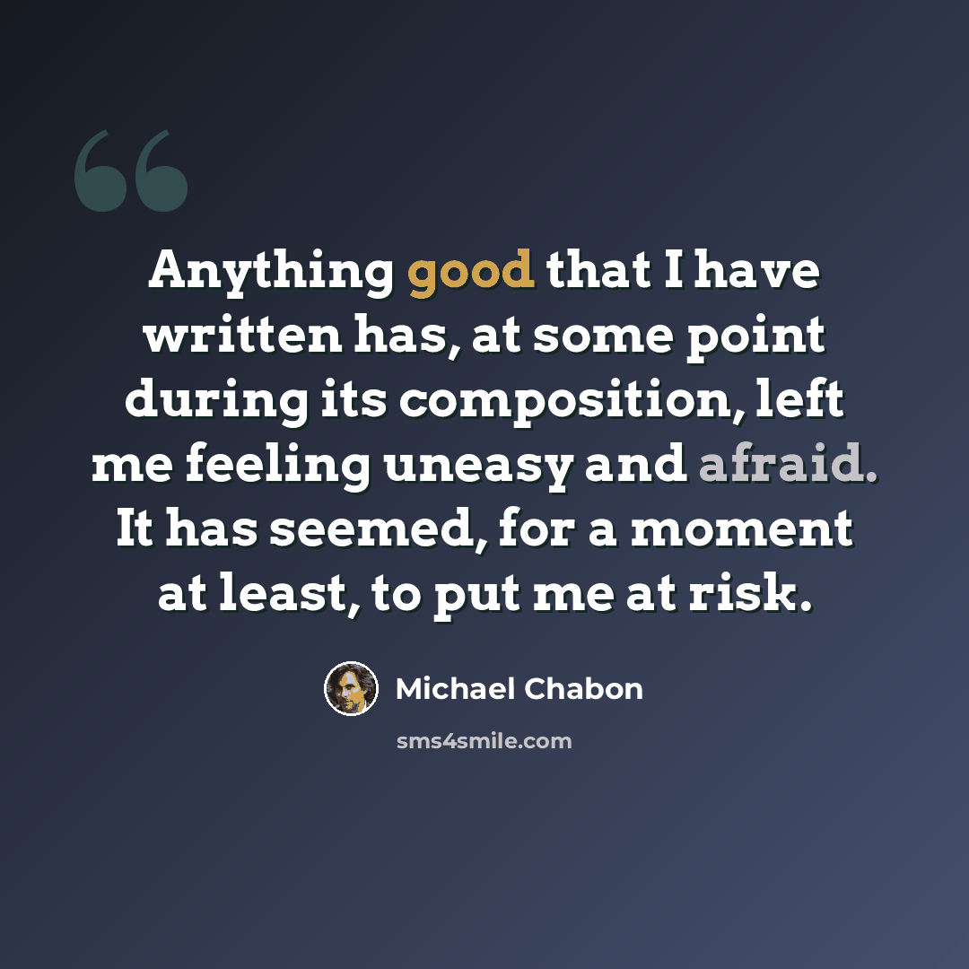 “Anything good that I have written has, at some point during its composition, left me feeling uneasy and afraid. It has seemed, for a moment at least, to put me at risk.” quote by Michael Chabon