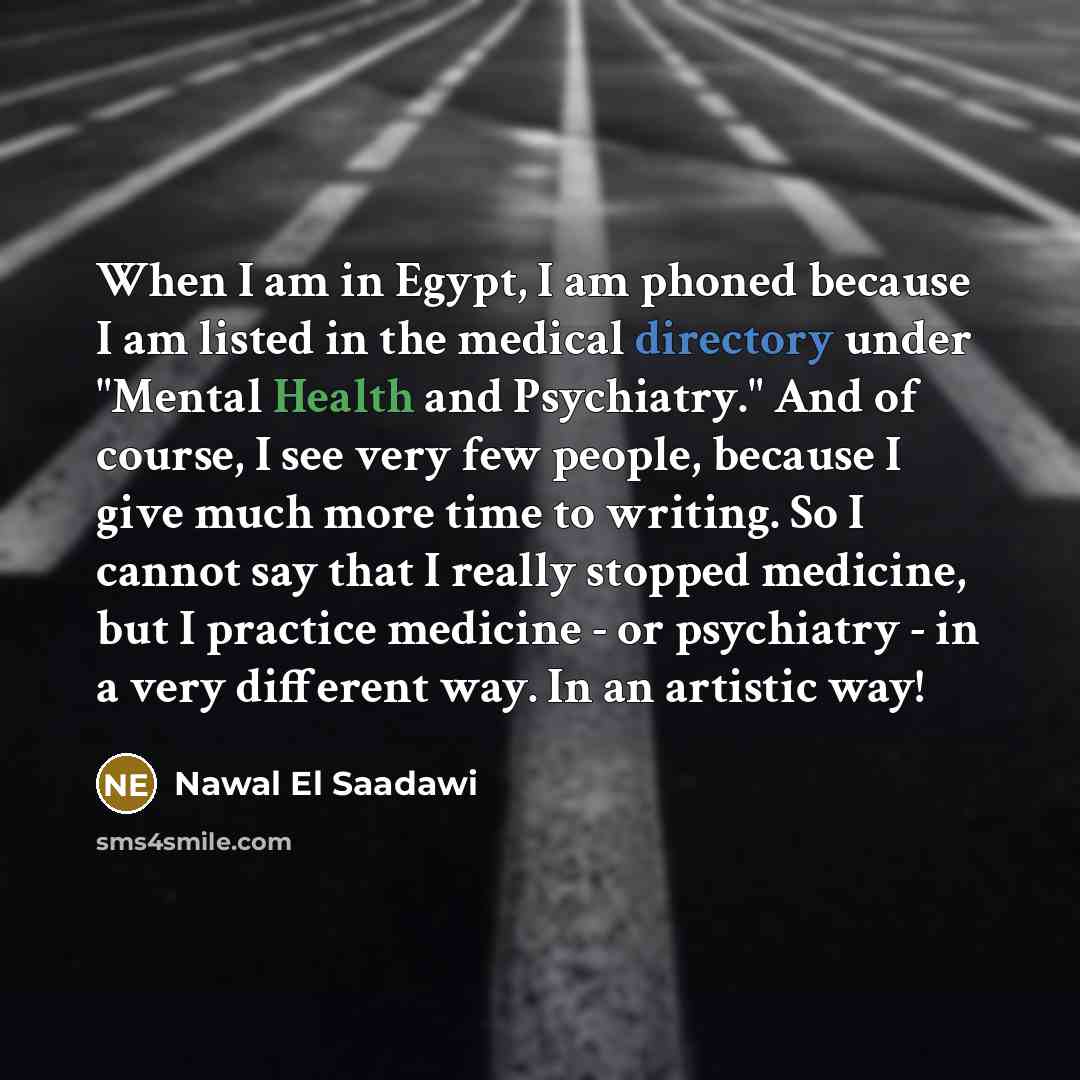 “When I am in Egypt, I am phoned because I am listed in the medical directory under "Mental Health and Psychiatry." And of course, I see very few people, because I give much more time to writing. So I cannot say that I really stopped medicine, but I practice medicine - or psychiatry - in a very…” quote by Nawal El Saadawi