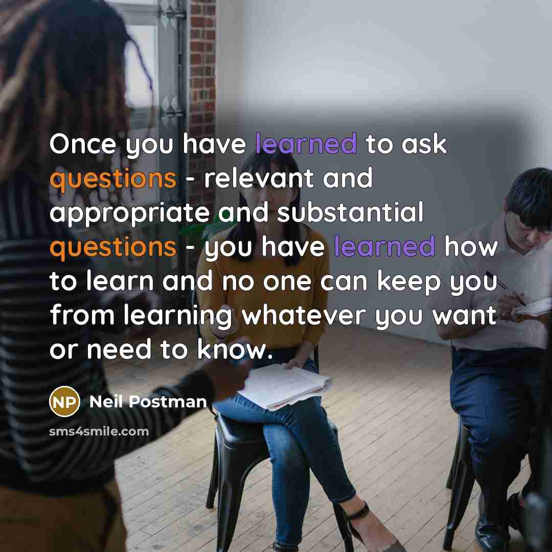 “Once you have learned to ask questions - relevant and appropriate and substantial questions - you have learned how to learn and no one can keep you from learning whatever you want or need to know.” quote by Neil Postman