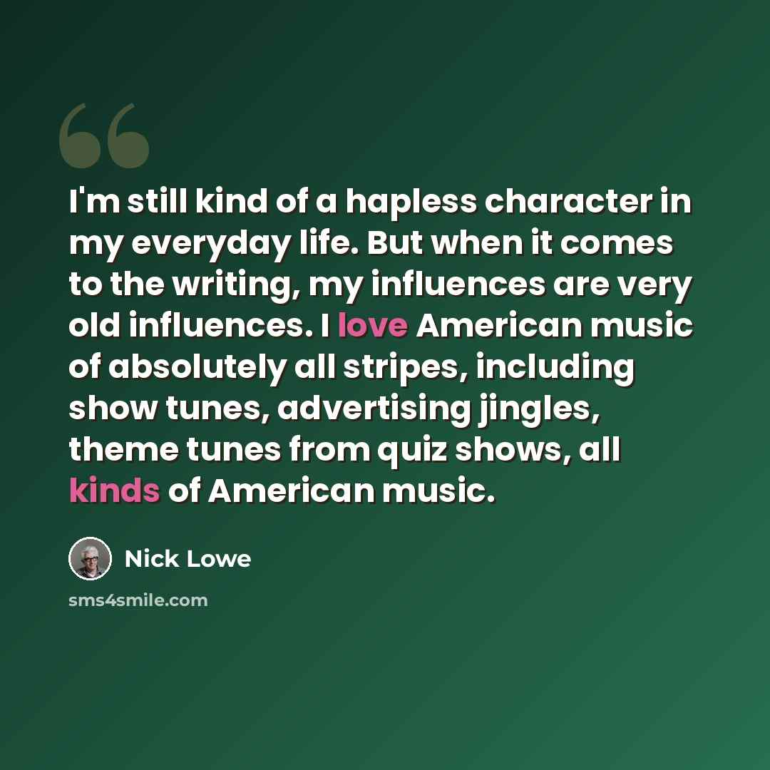 “I'm still kind of a hapless character in my everyday life. But when it comes to the writing, my influences are very old influences. I love American music of absolutely all stripes, including show tunes, advertising jingles, theme tunes from quiz shows, all kinds of American music.” quote by Nick Lowe