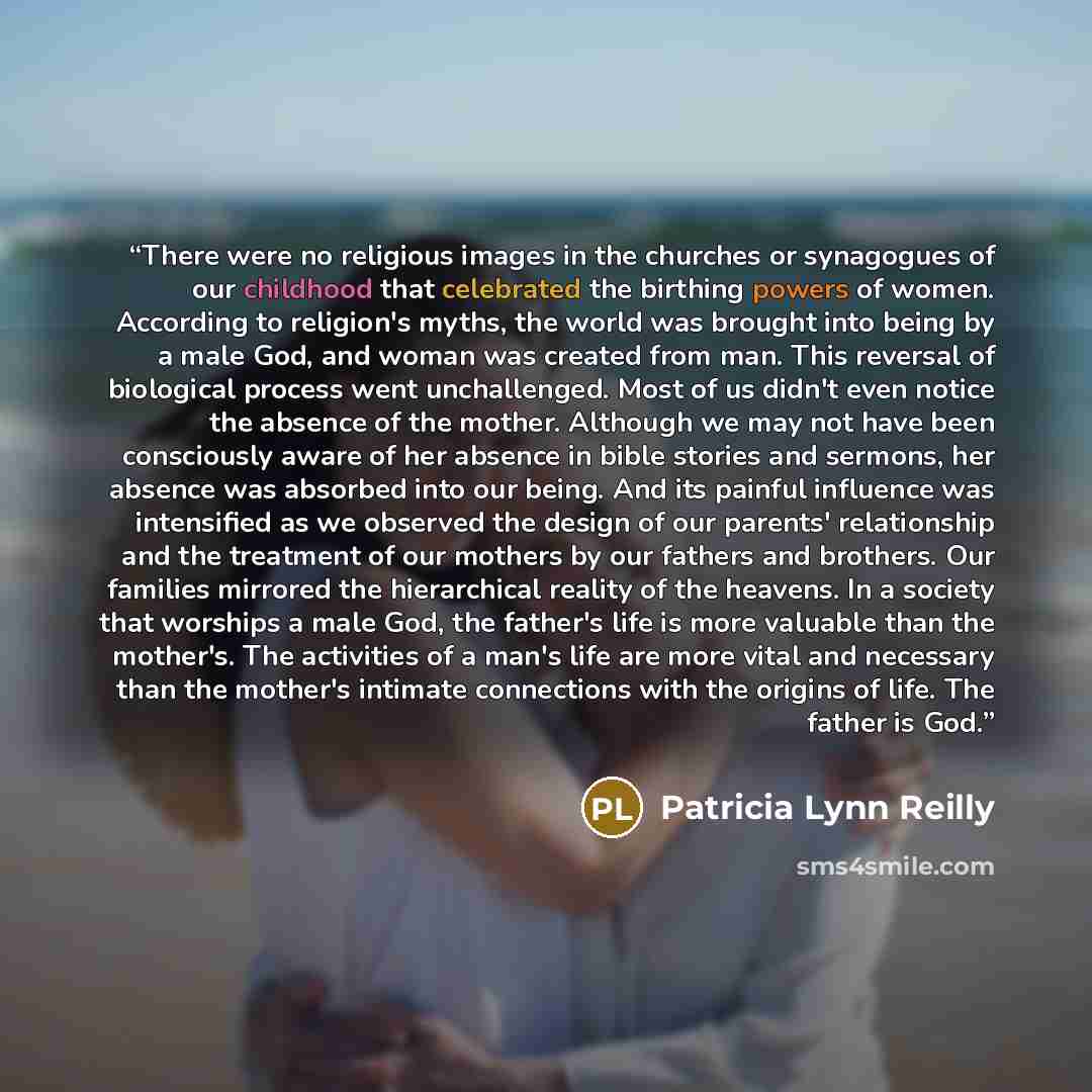 “There were no religious images in the churches or synagogues of our childhood that celebrated the birthing powers of women. According to religion's myths, the world was brought into being by a male God, and woman was created from man. This reversal of biological process went unchallenged. Most of…” quote by Patricia Lynn Reilly