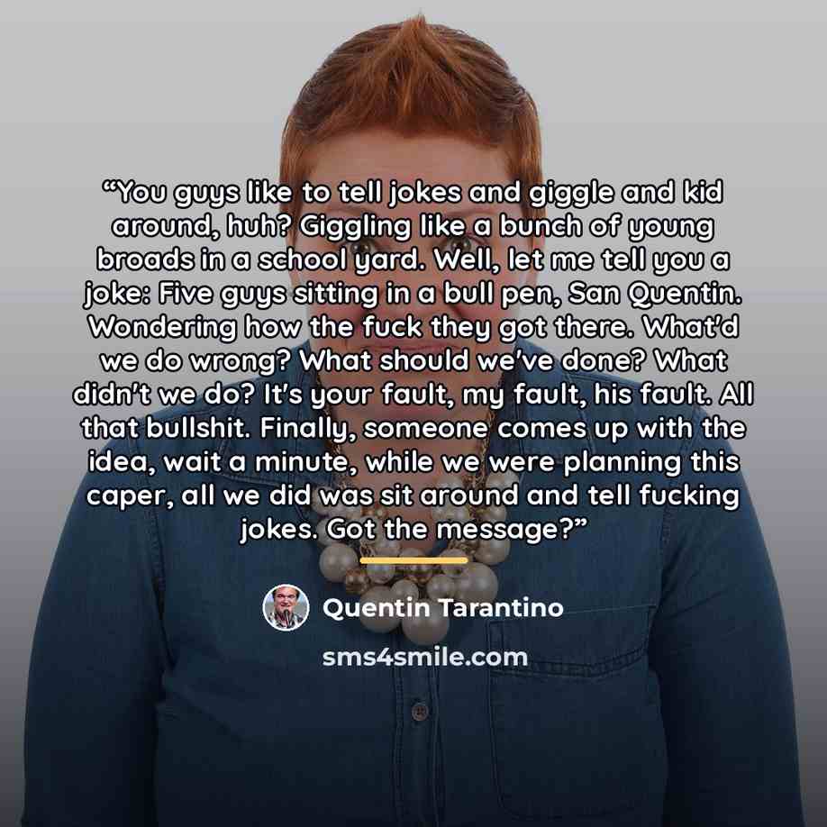 “You guys like to tell jokes and giggle and kid around, huh? Giggling like a bunch of young broads in a school yard. Well, let me tell you a joke: Five guys sitting in a bull pen, San Quentin. Wondering how the fuck they got there. What'd we do wrong? What should we've done? What didn't we do? It's…” quote by Quentin Tarantino