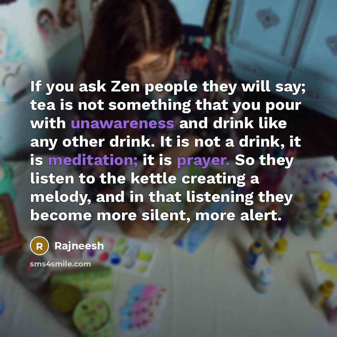 “If you ask Zen people they will say; tea is not something that you pour with unawareness and drink like any other drink. It is not a drink, it is meditation; it is prayer. So they listen to the kettle creating a melody, and in that listening they become more silent, more alert.” quote by Rajneesh