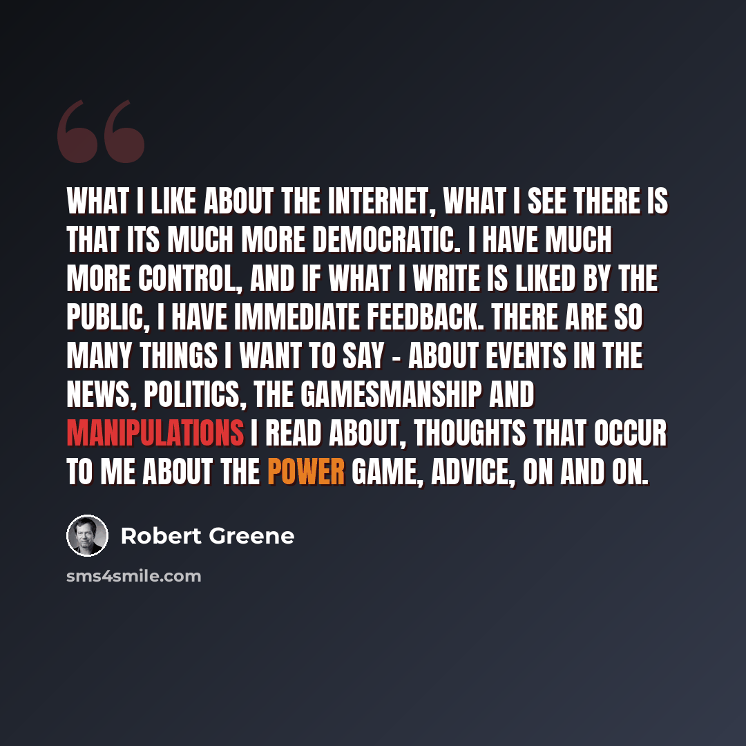 “What I like about the internet, what I see there is that its much more democratic. I have much more control, and if what I write is liked by the public, I have immediate feedback. There are so many things I want to say - about events in the news, politics, the gamesmanship and manipulations I read…” quote by Robert Greene