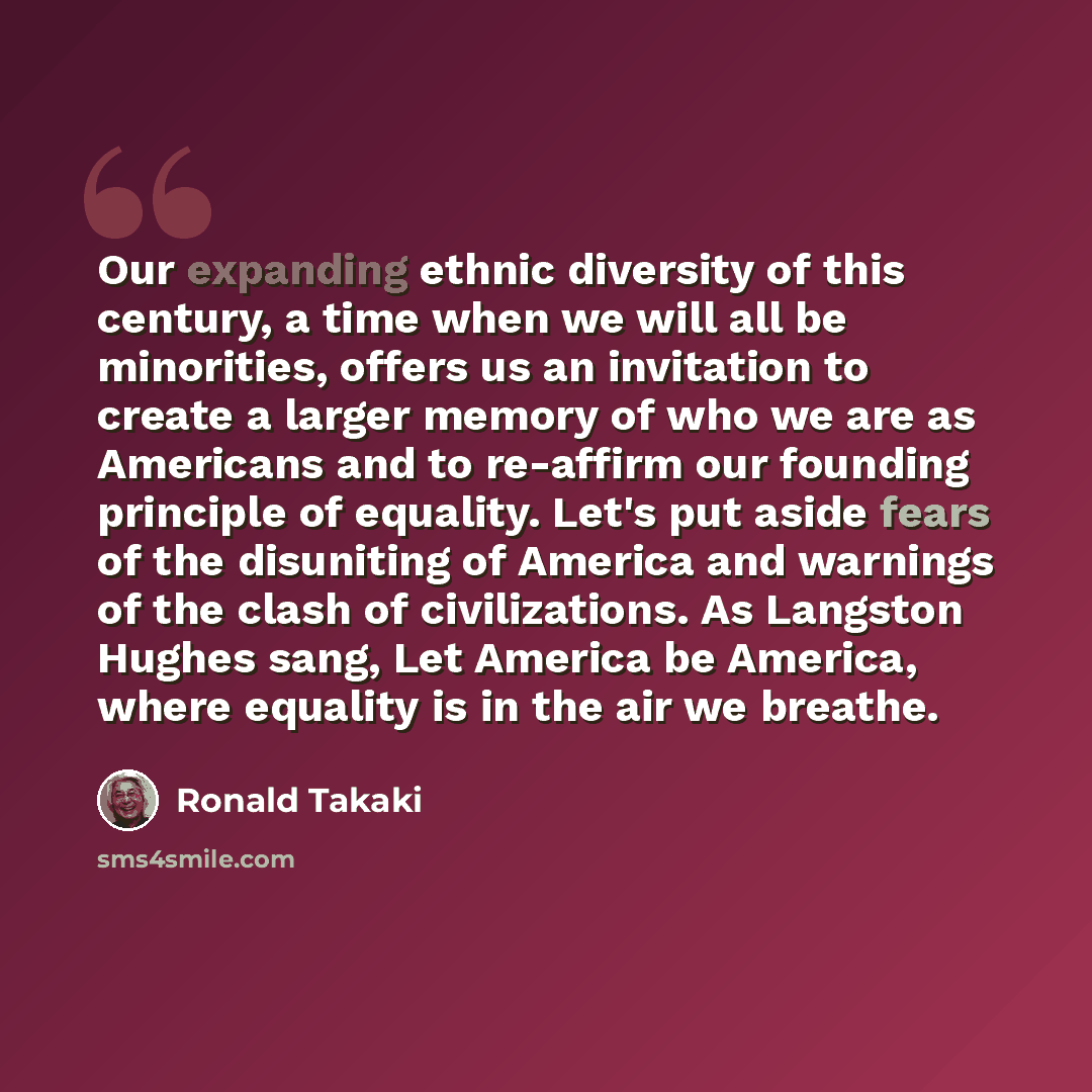 “Our expanding ethnic diversity of this century, a time when we will all be minorities, offers us an invitation to create a larger memory of who we are as Americans and to re-affirm our founding principle of equality. Let's put aside fears of the disuniting of America and warnings of the clash of…” quote by Ronald Takaki
