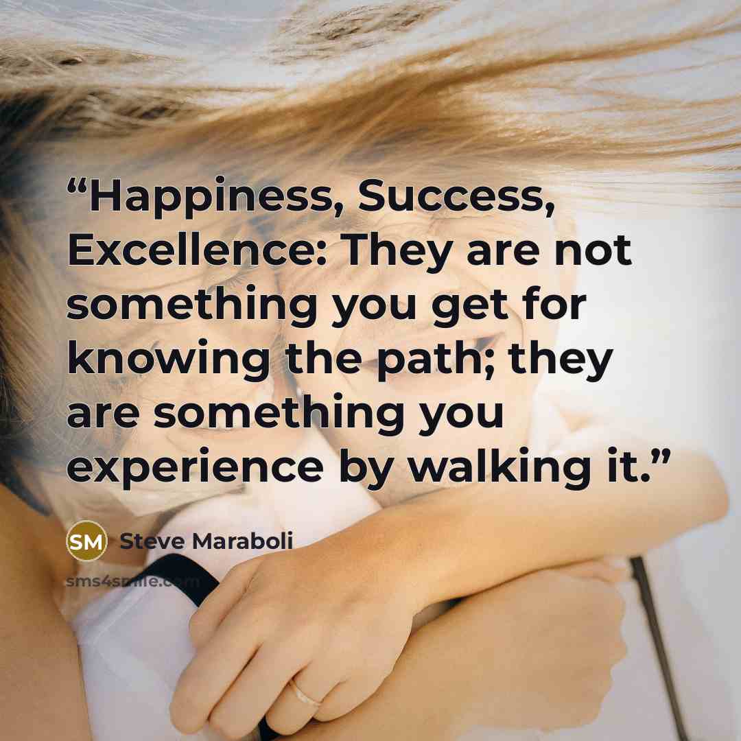 “Happiness, Success, Excellence: They are not something you get for knowing the path; they are something you experience by walking it.” quote by Steve Maraboli