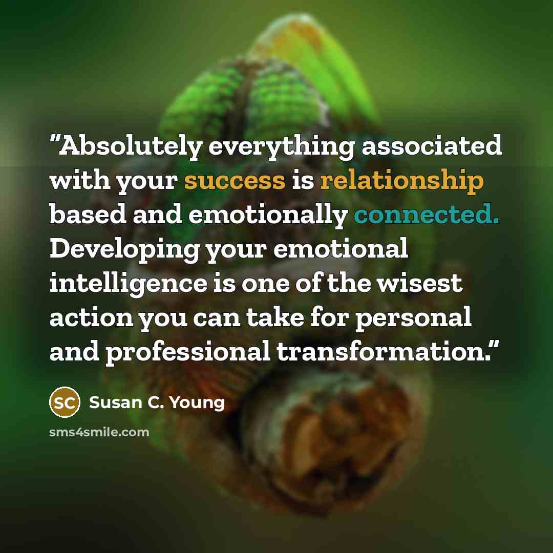 “Absolutely everything associated with your success is relationship based and emotionally connected. Developing your emotional intelligence is one of the wisest action you can take for personal and professional transformation.” quote by Susan C. Young