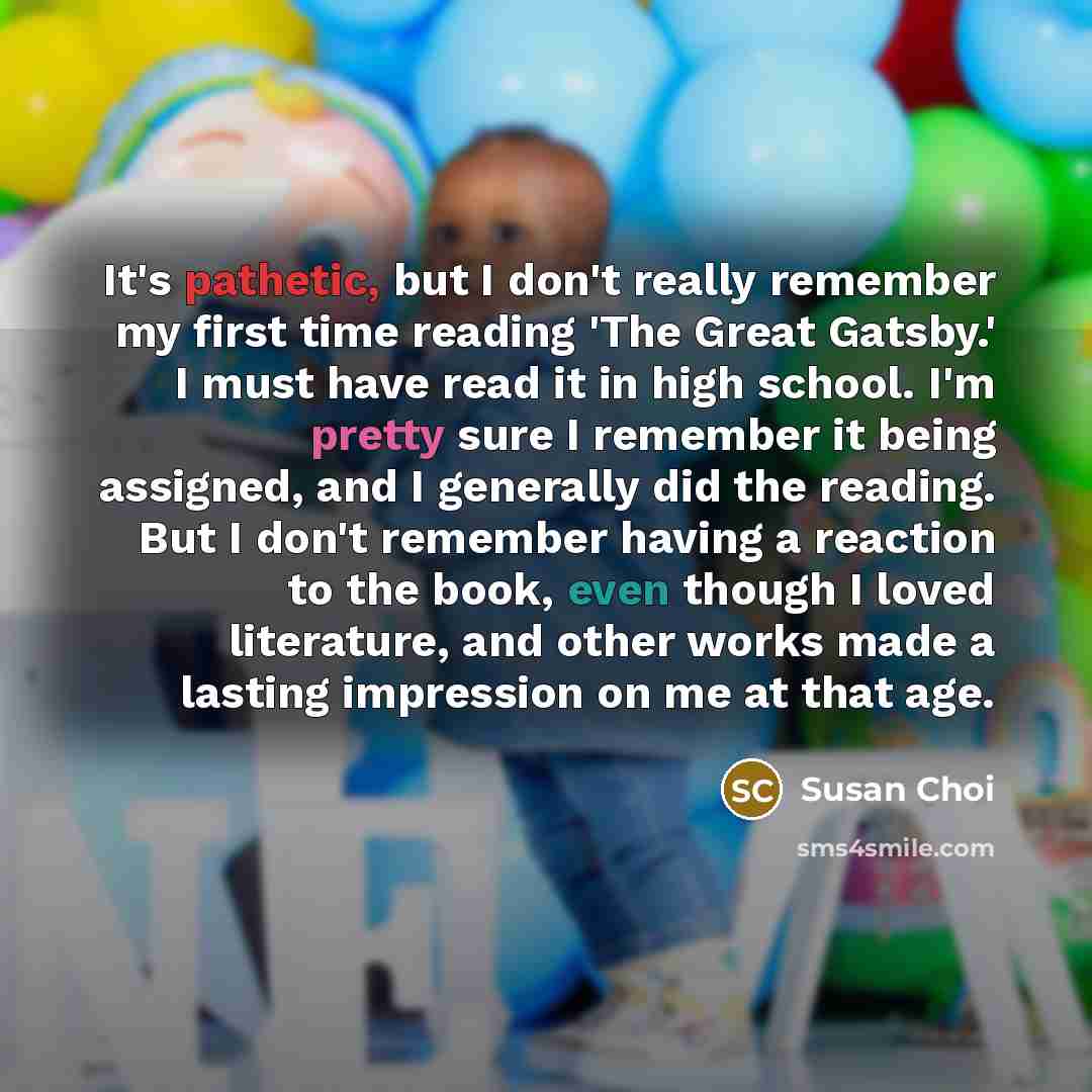 “It's pathetic, but I don't really remember my first time reading 'The Great Gatsby.' I must have read it in high school. I'm pretty sure I remember it being assigned, and I generally did the reading. But I don't remember having a reaction to the book, even though I loved literature, and other…” quote by Susan Choi