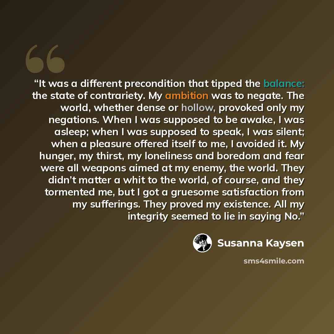 “It was a different precondition that tipped the balance: the state of contrariety. My ambition was to negate. The world, whether dense or hollow, provoked only my negations. When I was supposed to be awake, I was asleep; when I was supposed to speak, I was silent; when a pleasure offered itself to…” quote by Susanna Kaysen