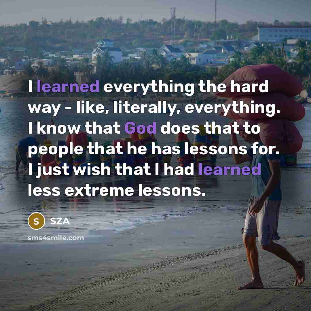 “I learned everything the hard way - like, literally, everything. I know that God does that to people that he has lessons for. I just wish that I had learned less extreme lessons.” quote by SZA