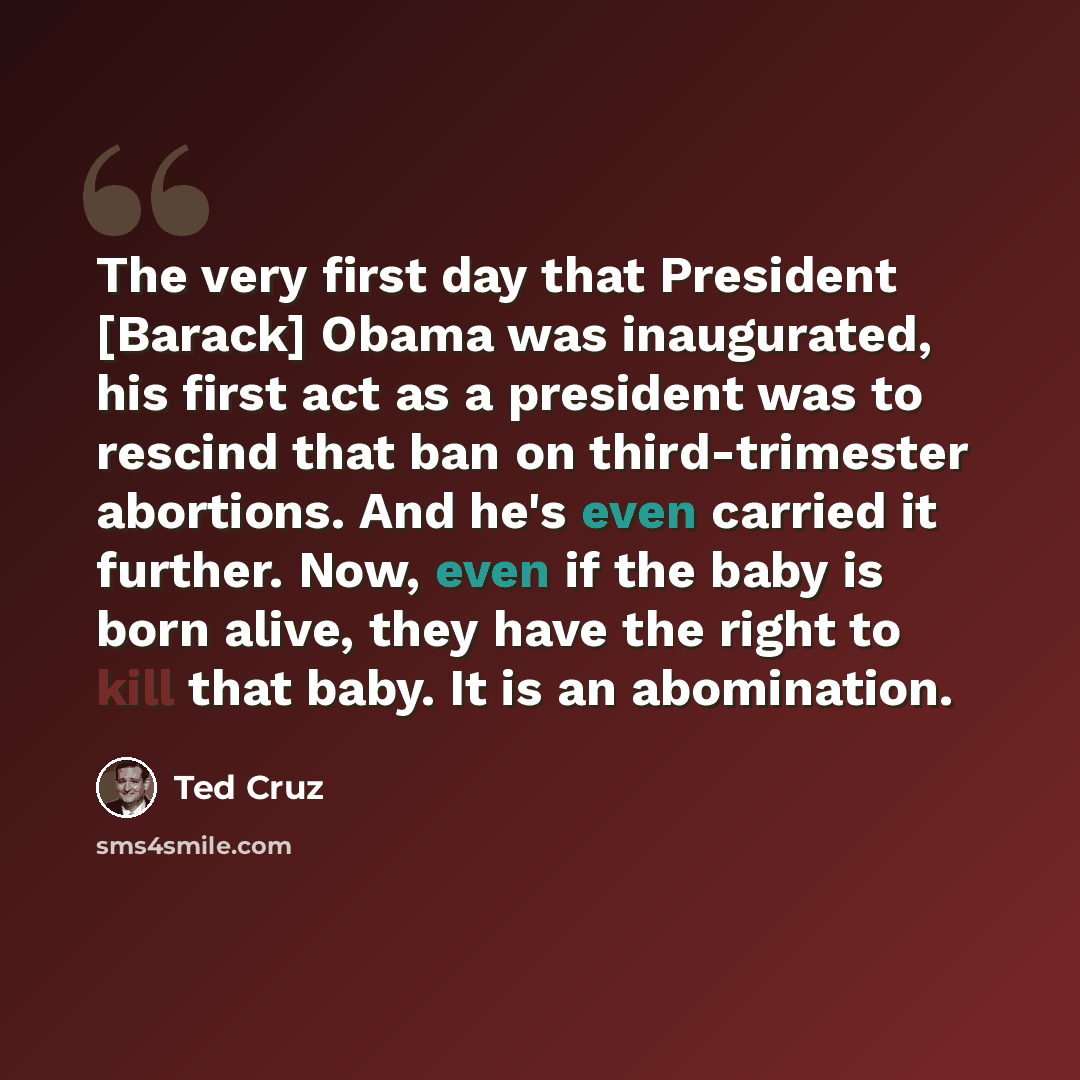 “The very first day that President [Barack] Obama was inaugurated, his first act as a president was to rescind that ban on third-trimester abortions. And he's even carried it further. Now, even if the baby is born alive, they have the right to kill that baby. It is an abomination.” quote by Ted Cruz
