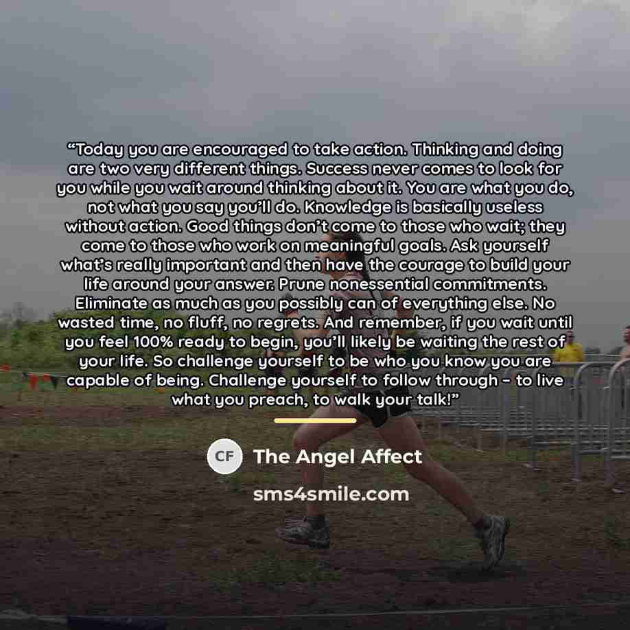 “Today you are encouraged to take action. Thinking and doing are two very different things. Success never comes to look for you while you wait around thinking about it. You are what you do, not what you say you’ll do. Knowledge is basically useless without action. Good things don’t come to those…” quote by The Angel Affect