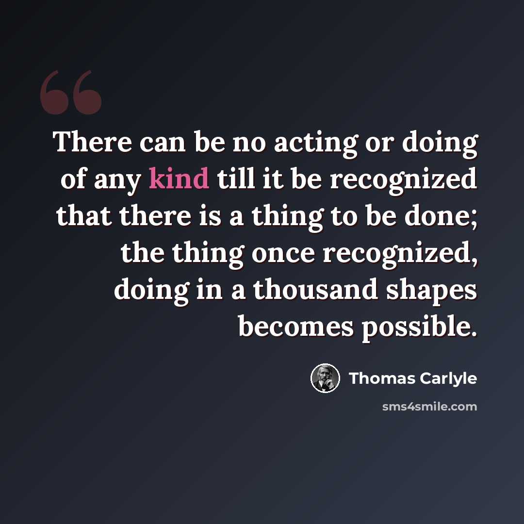 “There can be no acting or doing of any kind till it be recognized that there is a thing to be done; the thing once recognized, doing in a thousand shapes becomes possible.” quote by Thomas Carlyle