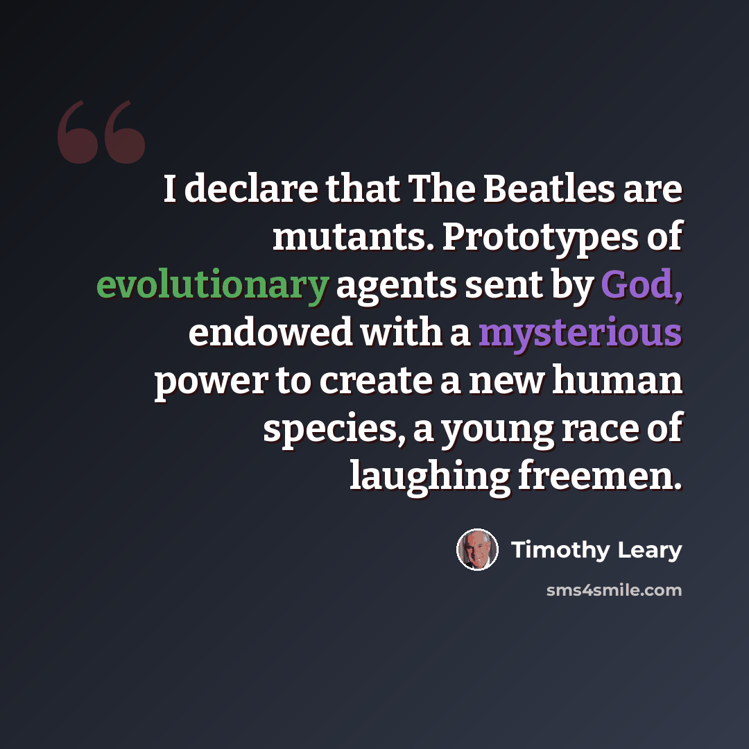 “I declare that The Beatles are mutants. Prototypes of evolutionary agents sent by God, endowed with a mysterious power to create a new human species, a young race of laughing freemen.” quote by Timothy Leary
