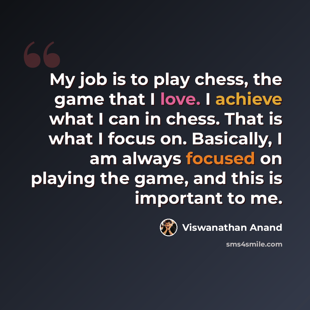 “My job is to play chess, the game that I love. I achieve what I can in chess. That is what I focus on. Basically, I am always focused on playing the game, and this is important to me.” quote by Viswanathan Anand