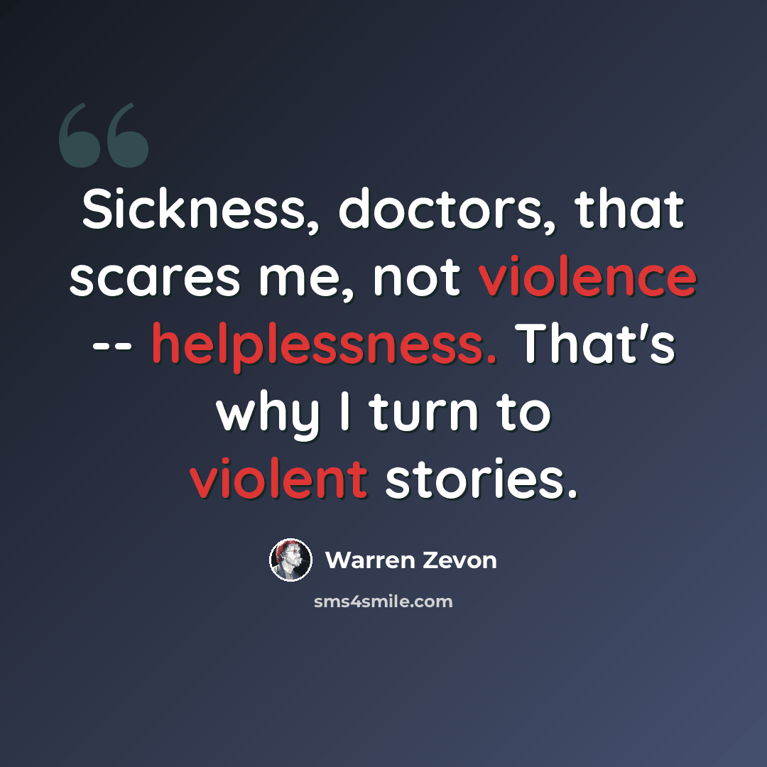 “Sickness, doctors, that scares me, not violence -- helplessness. That's why I turn to violent stories.” quote by Warren Zevon