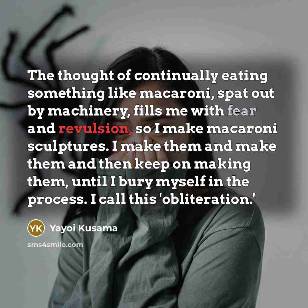 “The thought of continually eating something like macaroni, spat out by machinery, fills me with fear and revulsion, so I make macaroni sculptures. I make them and make them and then keep on making them, until I bury myself in the process. I call this 'obliteration.'” quote by Yayoi Kusama