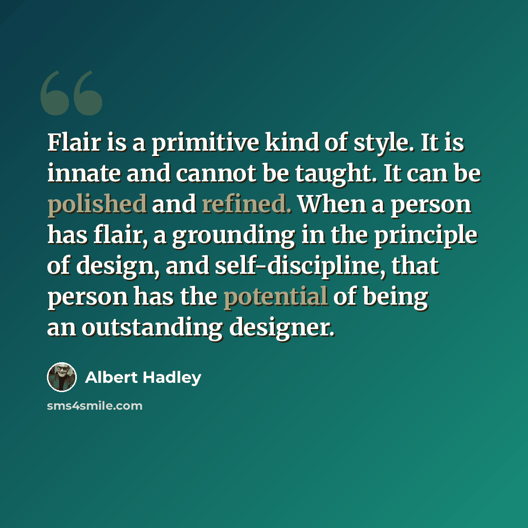 “Flair is a primitive kind of style. It is innate and cannot be taught. It can be polished and refined. When a person has flair, a grounding in the principle of design, and self-discipline, that person has the potential of being an outstanding designer.” quote by Albert Hadley