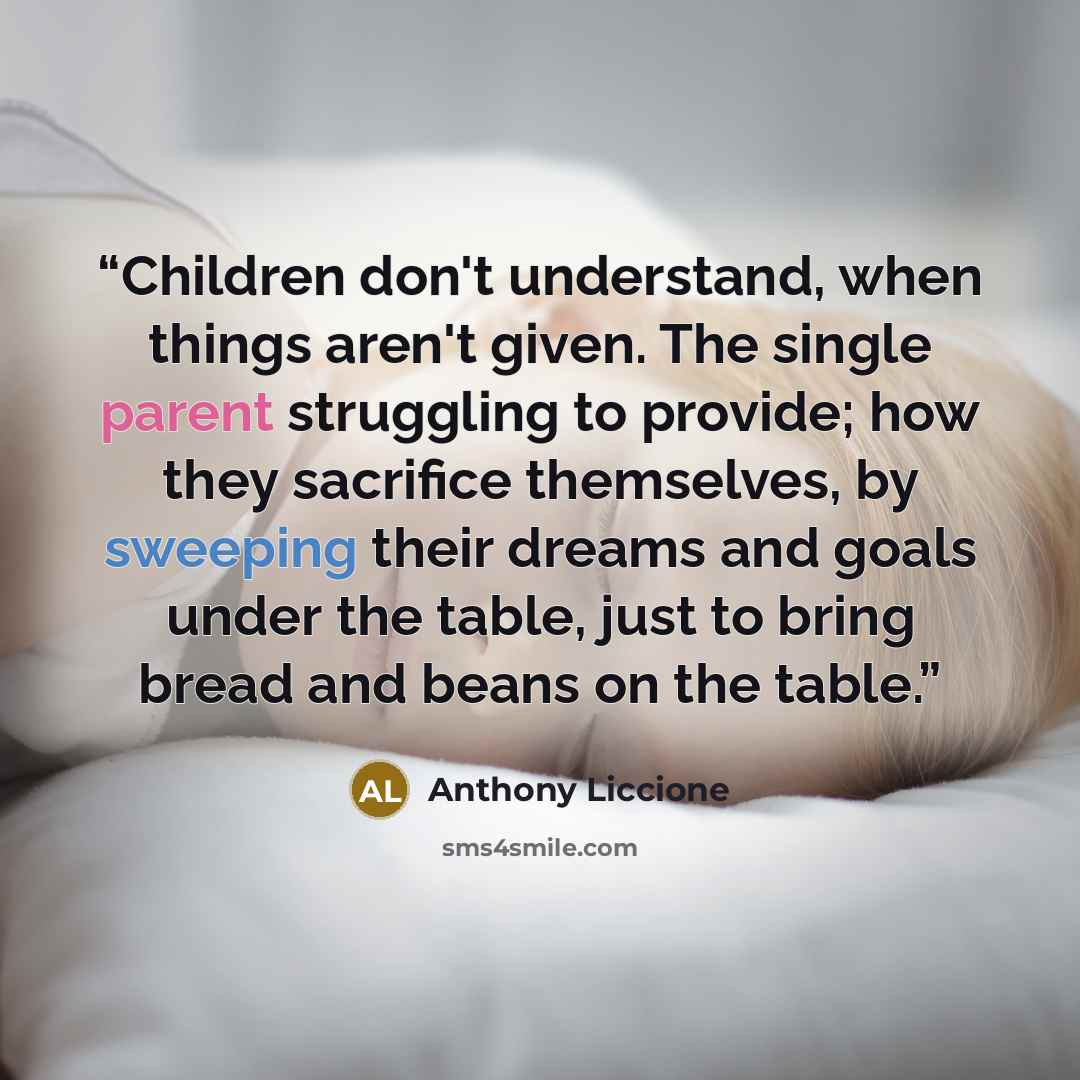 “Children don't understand, when things aren't given. The single parent struggling to provide; how they sacrifice themselves, by sweeping their dreams and goals under the table, just to bring bread and beans on the table.” quote by Anthony Liccione
