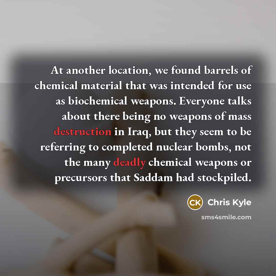 “At another location, we found barrels of chemical material that was intended for use as biochemical weapons. Everyone talks about there being no weapons of mass destruction in Iraq, but they seem to be referring to completed nuclear bombs, not the many deadly chemical weapons or precursors that…” quote by Chris Kyle