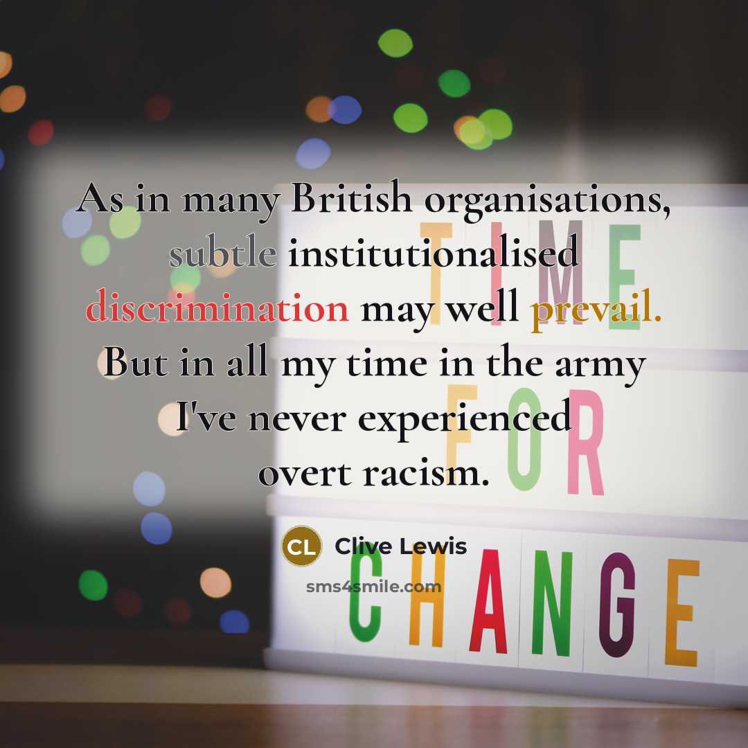 “As in many British organisations, subtle institutionalised discrimination may well prevail. But in all my time in the army I've never experienced overt racism.” quote by Clive Lewis