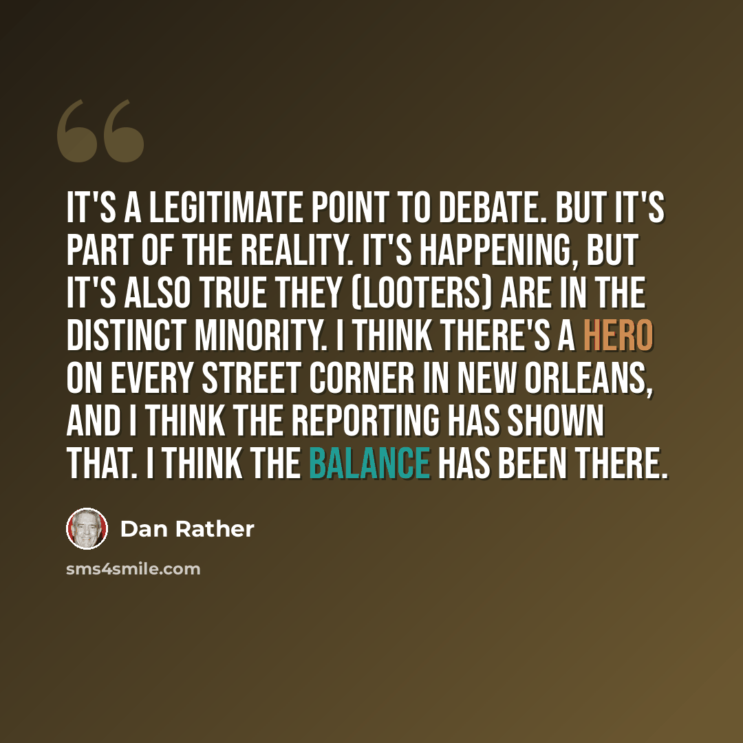 “It's a legitimate point to debate. But it's part of the reality. It's happening, but it's also true they (looters) are in the distinct minority. I think there's a hero on every street corner in New Orleans, and I think the reporting has shown that. I think the balance has been there.” quote by Dan Rather