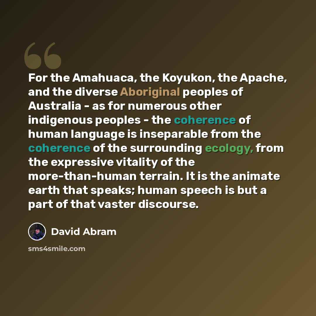 “For the Amahuaca, the Koyukon, the Apache, and the diverse Aboriginal peoples of Australia - as for numerous other indigenous peoples - the coherence of human language is inseparable from the coherence of the surrounding ecology, from the expressive vitality of the more-than-human terrain. It is…” quote by David Abram
