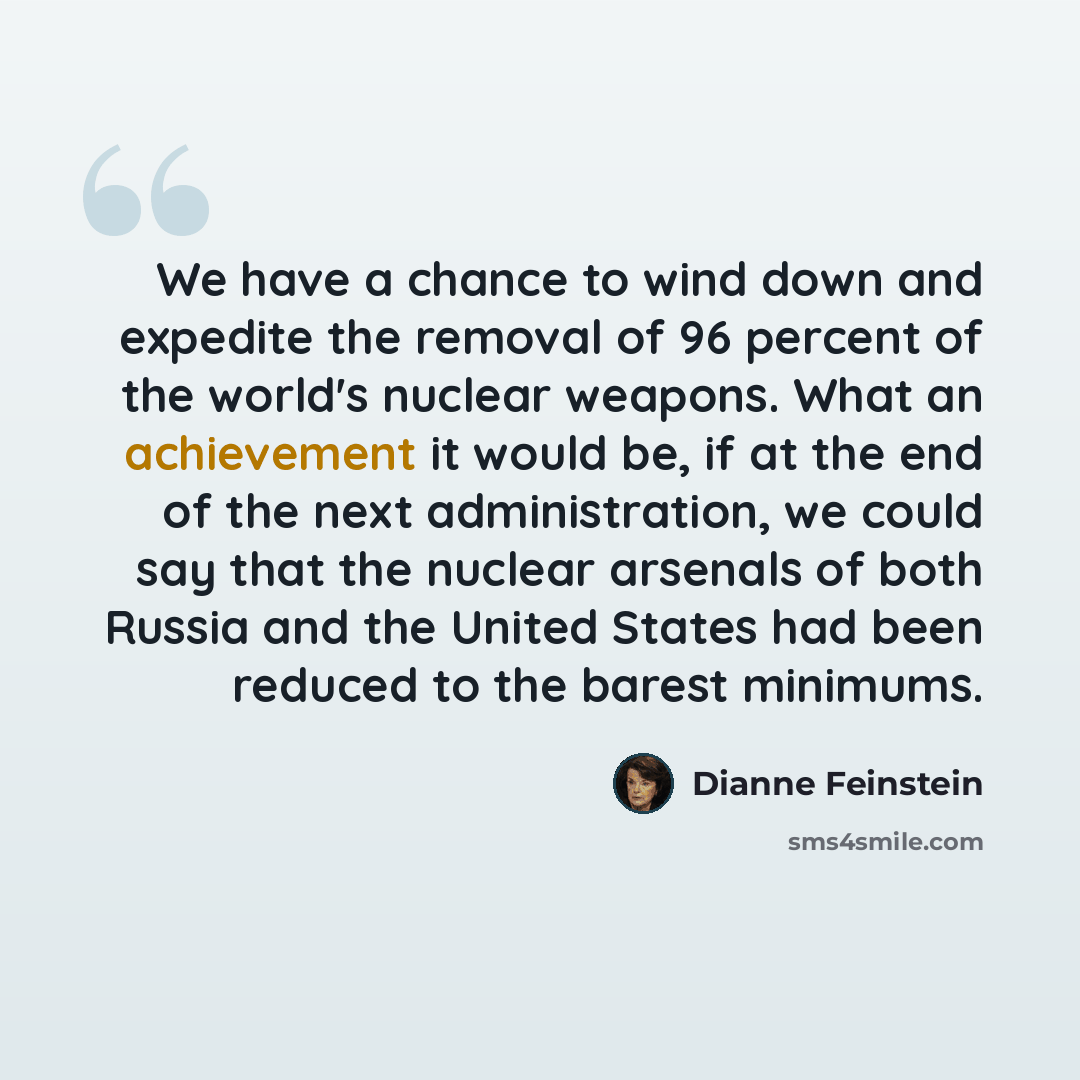 “We have a chance to wind down and expedite the removal of 96 percent of the world's nuclear weapons. What an achievement it would be, if at the end of the next administration, we could say that the nuclear arsenals of both Russia and the United States had been reduced to the barest minimums.” quote by Dianne Feinstein