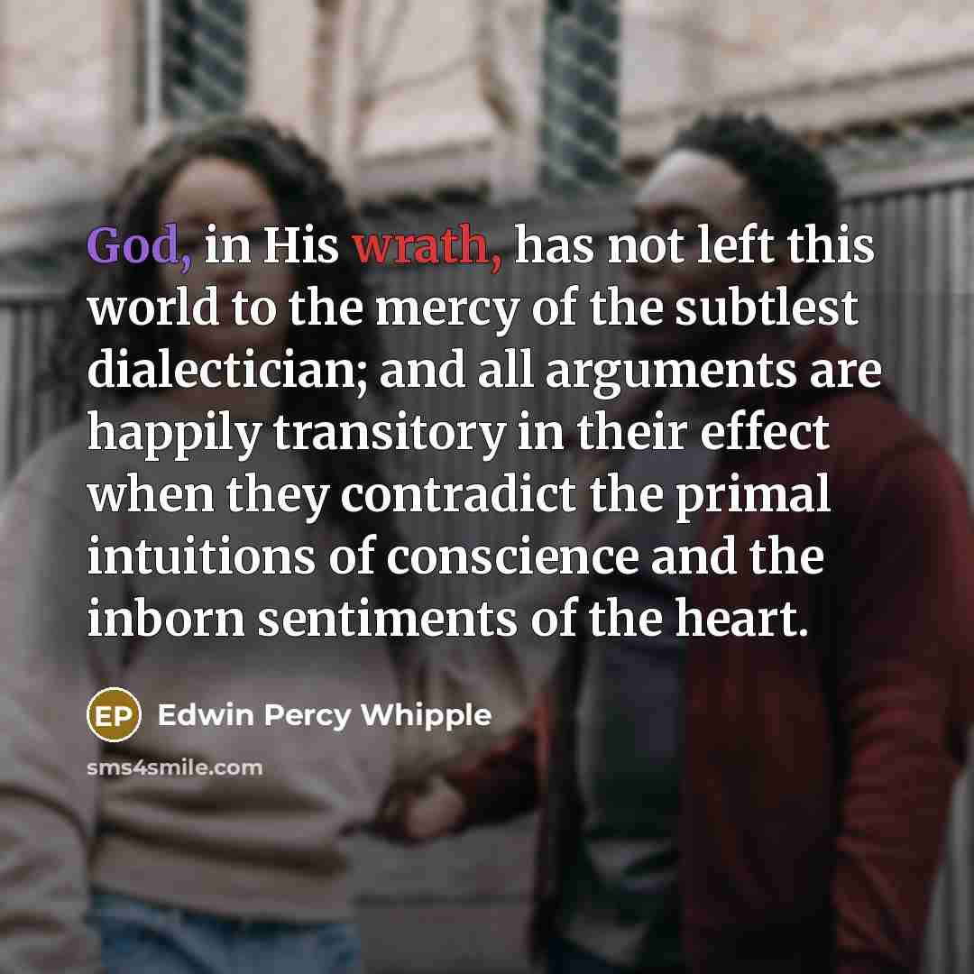 “God, in His wrath, has not left this world to the mercy of the subtlest dialectician; and all arguments are happily transitory in their effect when they contradict the primal intuitions of conscience and the inborn sentiments of the heart.” quote by Edwin Percy Whipple