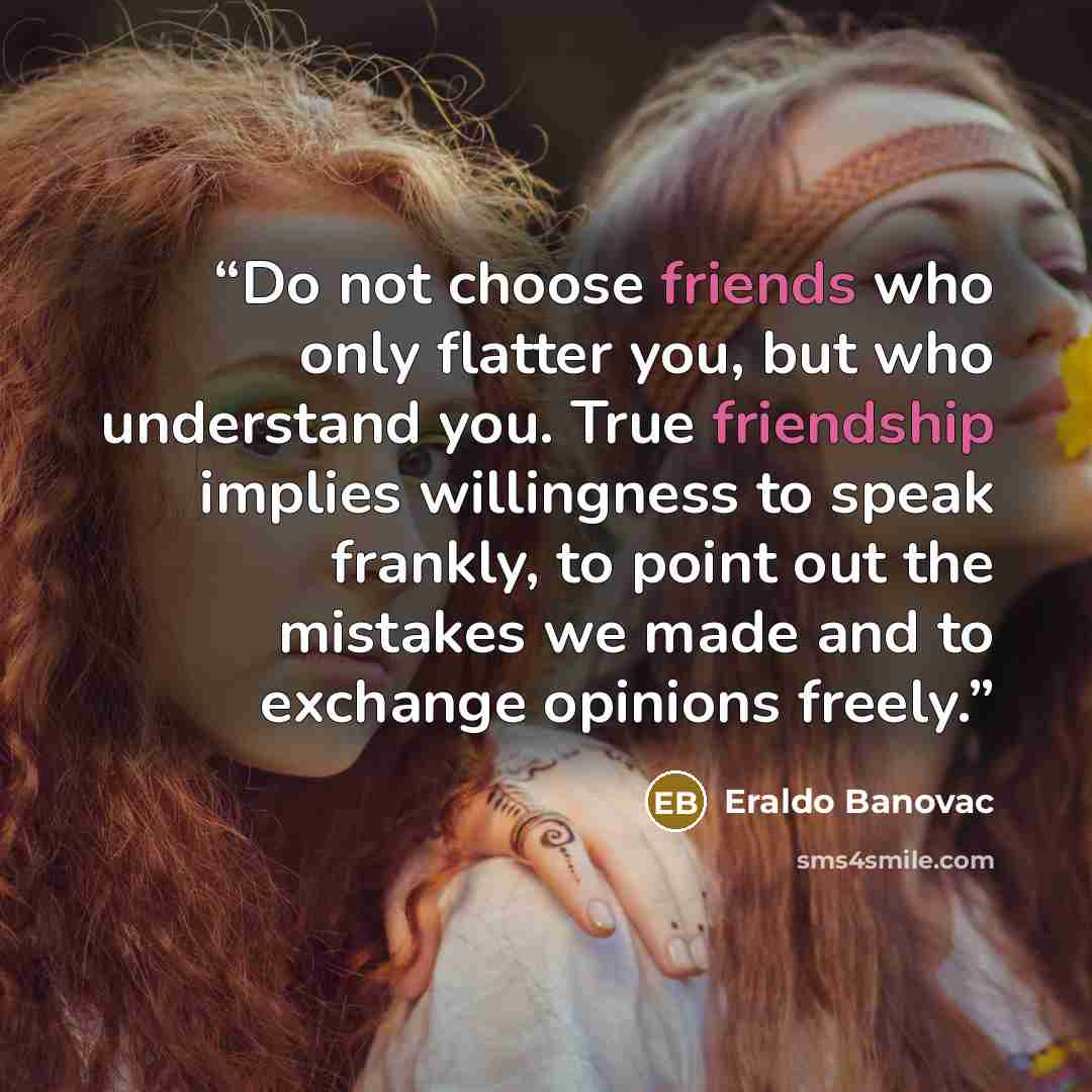 “Do not choose friends who only flatter you, but who understand you. True friendship implies willingness to speak frankly, to point out the mistakes we made and to exchange opinions freely.” quote by Eraldo Banovac