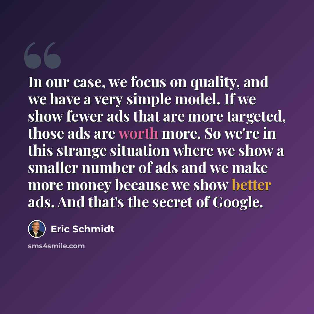“In our case, we focus on quality, and we have a very simple model. If we show fewer ads that are more targeted, those ads are worth more. So we're in this strange situation where we show a smaller number of ads and we make more money because we show better ads. And that's the secret of Google.” quote by Eric Schmidt