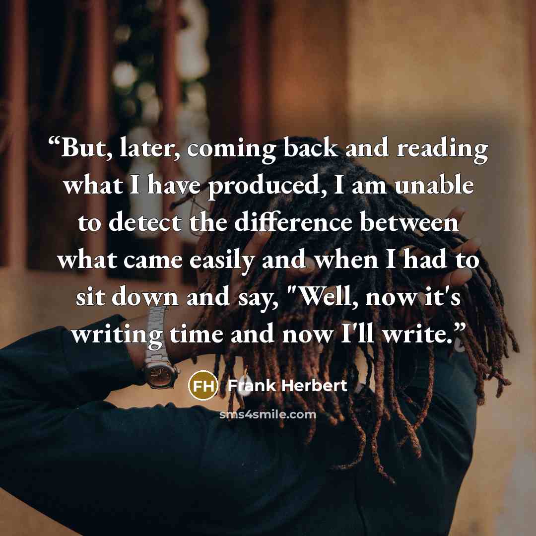 “But, later, coming back and reading what I have produced, I am unable to detect the difference between what came easily and when I had to sit down and say, "Well, now it's writing time and now I'll write.” quote by Frank Herbert