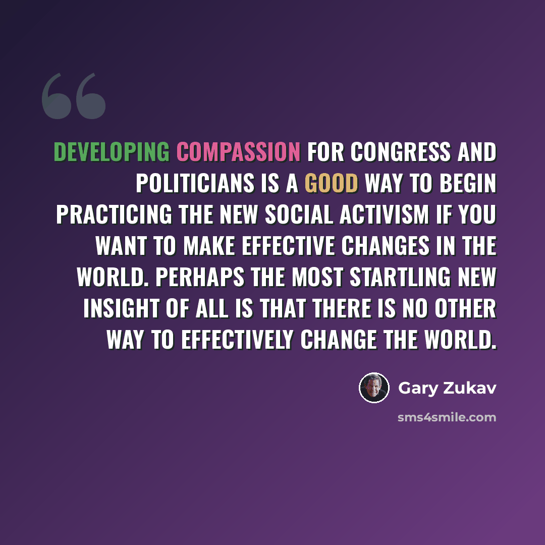 “Developing compassion for Congress and politicians is a good way to begin practicing the new social activism if you want to make effective changes in the world. Perhaps the most startling new insight of all is that there is no other way to effectively change the world.” quote by Gary Zukav