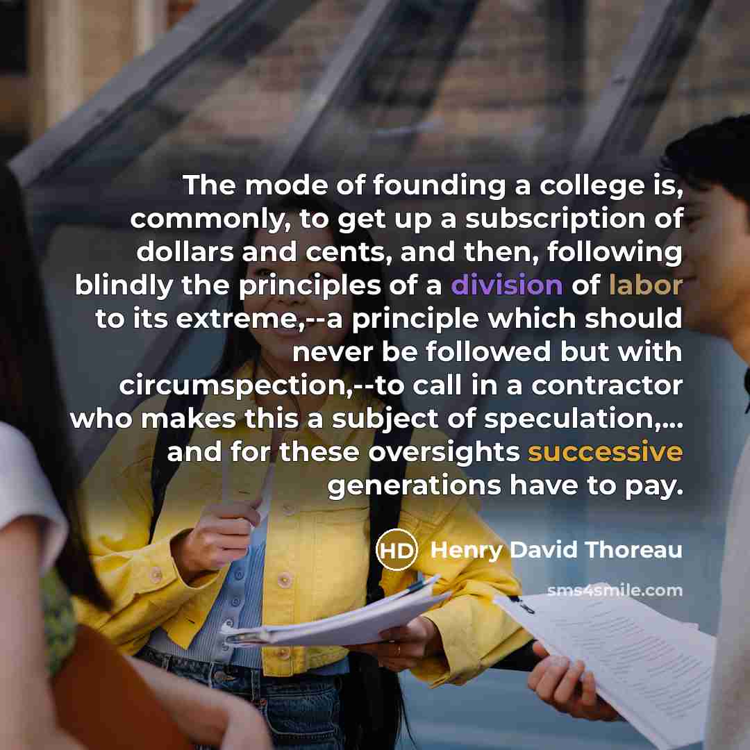 “The mode of founding a college is, commonly, to get up a subscription of dollars and cents, and then, following blindly the principles of a division of labor to its extreme,--a principle which should never be followed but with circumspection,--to call in a contractor who makes this a subject of…” quote by Henry David Thoreau