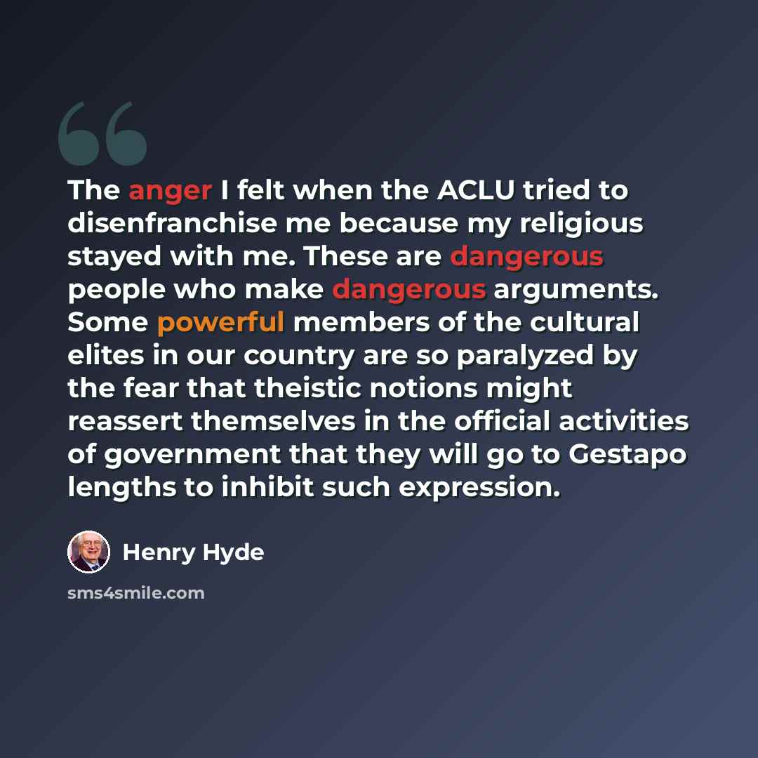 “The anger I felt when the ACLU tried to disenfranchise me because my religious stayed with me. These are dangerous people who make dangerous arguments. Some powerful members of the cultural elites in our country are so paralyzed by the fear that theistic notions might reassert themselves in the…” quote by Henry Hyde